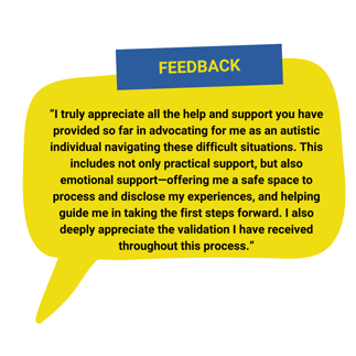 “I truly appreciate all the help and support you have provided so far in advocating for me as an autistic individual navigating these difficult situations. This includes not only practical support, but also emotional support—offering me a safe space to process and disclose my experiences, and helping guide me in taking the first steps forward. I also deeply appreciate the validation I have received throughout this process.”