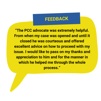 “The PCC advocate was extremely helpful. From when my case was opened and until it closed he was courteous and offered excellent advice on how to proceed with my issue. I would like to pass on my thanks and appreciation to him and for the manner in which he helped me through the whole process.”